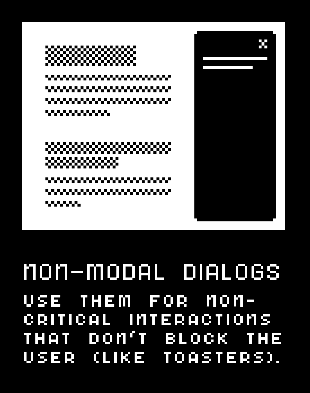 Non-modal dialogs: use them for non-critical interactions that don't block the user (like toasters).